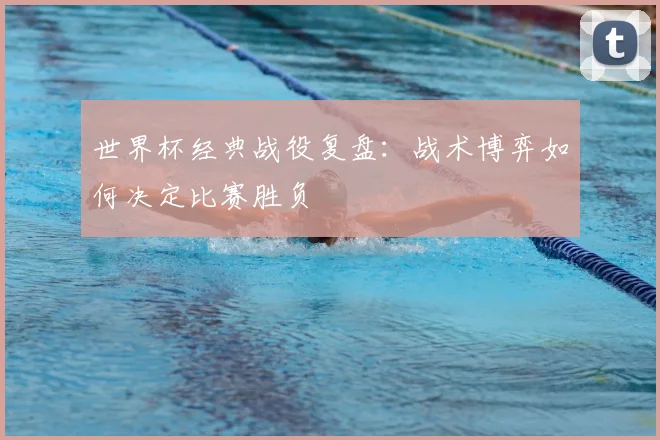 世界杯经典战役复盘：战术博弈如何决定比赛胜负