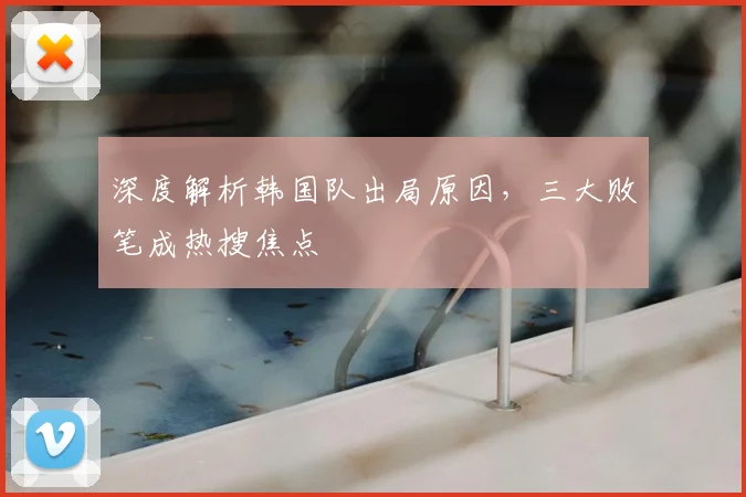 深度解析韩国队出局原因，三大败笔成热搜焦点