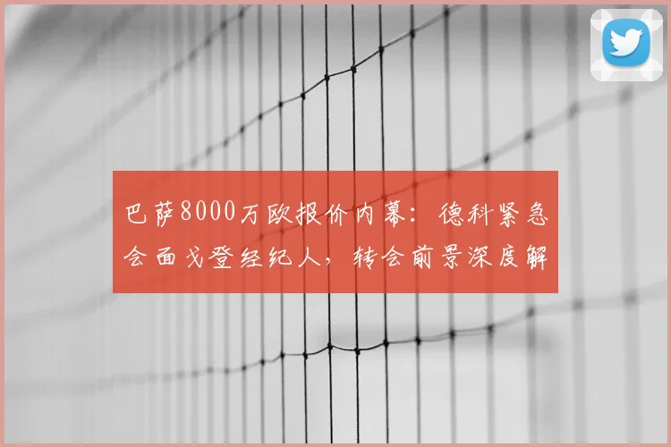 巴萨8000万欧报价内幕:德科紧急会面戈登经纪人,转会前景深度解析