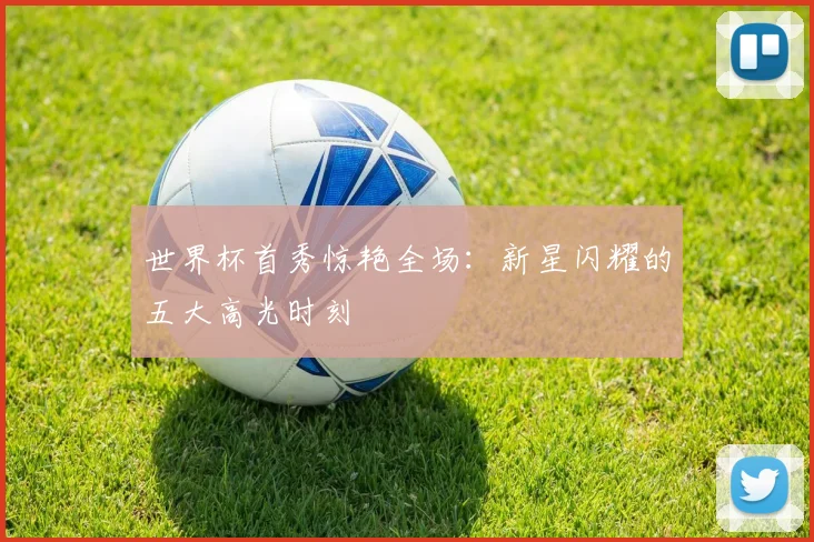 世界杯首秀惊艳全场：新星闪耀的五大高光时刻
