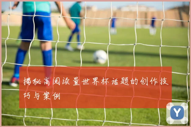 揭秘高阅读量世界杯话题的创作技巧与案例